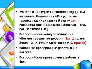 ProPowerPoint.Ru
• Участие в конкурсе «Разговор о здоровом
питании». Номинация «Искусство на
тарелке» муниципальный этап – 1м.
Романина Аня и Тараканов Ярослав - 1кл.
(уч. Лелякова Е.И.)
• Всероссийский конкурс сочинений
«Космос говорит по-русски»- 2м. Шишкин
Женя – 2 кл. (уч. Железнякова И.Е.-призёр)
• Районные проверочные работы в 1-3
классах.
• Всероссийские проверочные работы в
4кл.
 