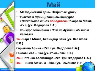 ProPowerPoint.Ru
Май
• Методический день. Открытые уроки.
• Участие в муниципальном конкурсе
«Пасхальное яйцо» победитель Токарева Маша
-2кл. (уч. Федорова Е.А.)
• Конкурс сочинений «Нам не думать об этом
нельзя!»
1м.-Карев Миша, Белиндир Ваня (уч. Лелякова
Е.И.)
Сарыгина Арина – 2кл.(уч. Федорова Е.А.)
Есипов Сева – 3кл.(уч. Романова Н.Н.)
2м.-Потенко Александра -2кл. (уч. Федорова Е.А.)
3м. – Яшин Максим - 3кл. (уч. Романова Н.Н.)
 