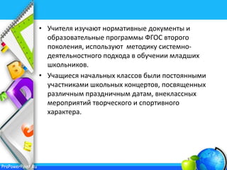 ProPowerPoint.Ru
• Учителя изучают нормативные документы и
образовательные программы ФГОС второго
поколения, используют методику системно-
деятельностного подхода в обучении младших
школьников.
• Учащиеся начальных классов были постоянными
участниками школьных концертов, посвященных
различным праздничным датам, внеклассных
мероприятий творческого и спортивного
характера.
 
