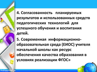 ProPowerPoint.Ru
4. Согласованность планируемых
результатов и использованных средств
педагогических технологий для
успешного обучения и воспитания
детей.
5. Современная информационно-
образовательная среда (ЕИОС) учителя
начальной школы как ресурс
обеспечения качества образования в
условиях реализации ФГОС»
 