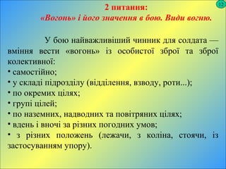 12
2 питання:
«Вогонь» і його значення в бою. Види вогню.
У бою найважливіший чинник для солдата —
вміння вести «вогонь» із особистої зброї та зброї
колективної:
• самостійно;
• у складі підрозділу (відділення, взводу, роти...);
• по окремих цілях;
• групі цілей;
• по наземних, надводних та повітряних цілях;
• вдень і вночі за різних погодних умов;
• з різних положень (лежачи, з коліна, стоячи, із
застосуванням упору).
 
