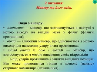 16
2 питання:
Маневр та його види.
Види маневру:
• охоплення — маневр, що застосовується в наступі з
метою виходу на вигідні межі у фланг (фланги
противника);
• обхід — глибокий маневр, що здійснюється з метою
виходу для нанесення удару в тил противника;
• відхід (вихід із бою і відхід) — маневр, що
застосовуєть­ся з метою виведення своїх підрозділів
з­під ударів противника і заняття вигідних позицій.
Він може проводитися тільки з дозволу (наказу)
старшого командира (начальника).
 