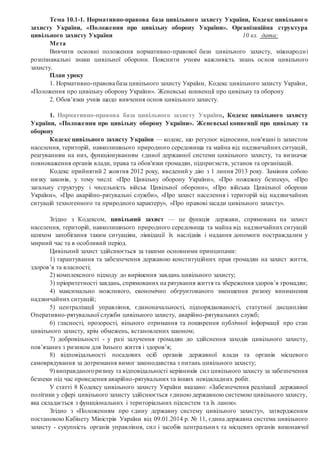 Тема 10.1-1. Нормативно-правова база цивільного захисту України, Кодекс цивільного
захисту України, «Положення про цивільну оборону України». Організаційна структура
цивільного захисту України 10 кл. дата:
Мета
Вивчити основні положення нормативно-правової бази цивільного захисту, міжнародні
розпізнавальні знаки цивільної оборони. Пояснити учням важливість знань основ цивільного
захисту.
План уроку
1. Нормативно-правова база цивільного захисту України, Кодекс цивільного захисту України,
«Положення про цивільну оборону України». Женевські конвенції про цивільну та оборону
2. Обов’язки учнів щодо вивчення основ цивільного захисту.
1. Нормативно-правова база цивільного захисту України, Кодекс цивільного захисту
України, «Положення про цивільну оборону України». Женевські конвенції про цивільну та
оборону
Кодекс цивільного захисту України — кодекс, що регулює відносини, пов'язані із захистом
населення, територій, навколишнього природного середовища та майна від надзвичайних ситуацій,
реагуванням на них, функціонуванням єдиної державної системи цивільного захисту, та визначає
повноваження органів влади, права та обов'язки громадян, підприємств, установ та організацій.
Кодекс прийнятий 2 жовтня 2012 року, введений у дію з 1 липня 2013 року. Замінив собою
низку законів, у тому числі: «Про Цивільну оборону України», «Про пожежну безпеку», «Про
загальну структуру і чисельність військ Цивільної оборони», «Про війська Цивільної оборони
України», «Про аварійно-рятувальні служби», «Про захист населення і територій від надзвичайних
ситуацій техногенного та природного характеру», «Про правові засади цивільного захисту».
Згідно з Кодексом, цивільний захист — це функція держави, спрямована на захист
населення, територій, навколишнього природного середовища та майна від надзвичайних ситуацій
шляхом запобігання таким ситуаціям, ліквідації їх наслідків і надання допомоги постраждалим у
мирний час та в особливий період.
Цивільний захист здійснюється за такими основними принципами:
1) гарантування та забезпечення державою конституційних прав громадян на захист життя,
здоров’я та власності;
2) комплексного підходу до вирішення завдань цивільного захисту;
3) пріоритетності завдань, спрямованих на рятування життя та збереження здоров’я громадян;
4) максимально можливого, економічно обґрунтованого зменшення ризику виникнення
надзвичайних ситуацій;
5) централізації управління, єдиноначальності, підпорядкованості, статутної дисципліни
Оперативно-рятувальної служби цивільного захисту, аварійно-рятувальних служб;
6) гласності, прозорості, вільного отримання та поширення публічної інформації про стан
цивільного захисту, крім обмежень, встановлених законом;
7) добровільності - у разі залучення громадян до здійснення заходів цивільного захисту,
пов’язаних з ризиком для їхнього життя і здоров’я;
8) відповідальності посадових осіб органів державної влади та органів місцевого
самоврядування за дотримання вимог законодавства з питань цивільного захисту;
9) виправданогоризику та відповідальності керівників сил цивільного захисту за забезпечення
безпеки під час проведення аварійно-рятувальних та інших невідкладних робіт.
У статті 8 Кодексу цивільного захисту України вказано: «Забезпечення реалізації державної
політики у сфері цивільного захисту здійснюється єдиною державною системою цивільного захисту,
яка складається з функціональних і територіальних підсистем та їх ланок».
Згідно з «Положенням про єдину державну систему цивільного захисту», затвердженим
постановою Кабінету Міністрів України від 09.01.2014 р. № 11, єдина державна система цивільного
захисту - сукупність органів управління, сил і засобів центральних та місцевих органів виконавчої
 