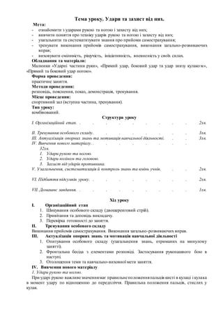 Тема уроку. Удари та захист від них.
Мета:
- ознайомити з ударами рукою та ногою і захисту від них;
- вивчити поняття про техніку ударів рукою та ногою і захисту від них;
- узагальнити та систематизувати знання про прийоми самострахування;
- тренувати виконання прийомів самострахування, виконання загально-розвиваючих
вправ;
- виховувати сміливість, рішучість, ініціативність, впевненість у своїх силах.
Обладнання та матеріали:
Малюнки «Ударні частини руки», «Прямий удар, боковий удар та удар знизу кулаком»,
«Прямий та боковий удар ногою».
Форма проведення:
практичне заняття.
Методи проведення:
розповідь, пояснення, показ, демонстрація, тренування.
Місце проведення:
спортивний зал (вступна частина, тренування).
Тип уроку:
комбінований.
Структура уроку
І. Організаційний етап. . . . . . . . . . 2хв.
ІІ. Тренування особового складу. . . . . . . . 3хв.
ІІІ. Актуалізація опорних знань та мотивація навчальної діяльності. . . 3хв.
ІV. Вивчення нового матеріалу. . . . . . . . .
32хв.
1. Удари рукою та ногою.
2. Удари коліном та головою.
3. Захист від ударів противника.
V. Узагальнення, систематизація й контроль знань та вмінь учнів. . . 2хв.
VI. Підбиття підсумків уроку. . . . . . . . . 2хв.
VII. Домашнє завдання. . . . . . . . . . 1хв.
Хід уроку
I. Організаційний етап
1. Шикування особового складу (двошеренговий стрій).
2. Привітання та доповідь викладачу.
3. Перевірка готовності до заняття.
II. Тренування особового складу
Виконання прийомів самострахування. Виконання загально-розвиваючих вправ.
III. Актуалізація опорних знань та мотивація навчальної діяльності
1. Опитування особового складу (узагальнення знань, отриманих на минулому
занятті).
2. Фронтальна бесіда з елементами розповіді. Застосування рукопашного бою в
наступі.
3. Оголошення теми та навчально-виховної мети заняття.
IV. Вивчення нового матеріалу
1. Удари рукою та ногою.
При ударі рукою важливезначеннямає правильнеположенняпальців кисті в кулаці і кулака
в момент удару по відношенню до передпліччя. Правильна положення пальців, стислих у
кулак.
 