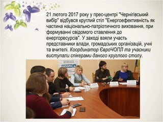 21 лютого 2017 року у прес-центрі "Чернігівський
вибір" відбувся круглий стіл "Енергоефективність як
частина національно-патріотичного виховання, при
формуванні свідомого ставлення до
енергоресурсів". У заході взяли участь
представники влади, громадських організацій, учні
та вчителі. Координатор ЄвроЧОПЛ та учасники
виступали спікерами даного круглого столу.
 