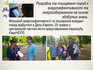 Розробка та поширення порад з
енергоефективності та
енергозбереження на основі
здобутих знань.
Флешмоб енергоефективності та поширення енерджі-
порад відбулися в День Європи, 20 травня у
центральній частині міста представниками євроклубу
ЄвроЧОПЛ.
 