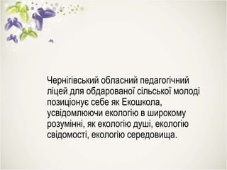 Чернігівський обласний педагогічний
ліцей для обдарованої сільської молоді
позиціонує себе як Екошкола,
усвідомлюючи екологію в широкому
розумінні, як екологію душі, екологію
свідомості, екологію середовища.
 