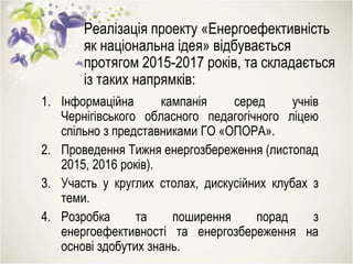 Реалізація проекту «Енергоефективність
як національна ідея» відбувається
протягом 2015-2017 років, та складається
із таких напрямків:
1. Інформаційна кампанія серед учнів
Чернігівського обласного педагогічного ліцею
спільно з представниками ГО «ОПОРА».
2. Проведення Тижня енергозбереження (листопад
2015, 2016 років).
3. Участь у круглих столах, дискусійних клубах з
теми.
4. Розробка та поширення порад з
енергоефективності та енергозбереження на
основі здобутих знань.
 