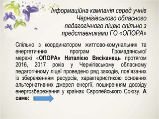 Інформаційна кампанія серед учнів
Чернігівського обласного
педагогічного ліцею спільно з
представниками ГО «ОПОРА»
Спільно з координатором житлово-комунальних та
енергетичних програм Громадянської
мережі «ОПОРА» Наталією Висіканець протягом
2016, 2017 років у Чернігівському обласному
педагогічному ліцеї проведено ряд заходів, пов’язаних
із збереженням ресурсів, характеристикою основних
альтернативних джерел енергії, поширенням досвіду
енергозбереження у країнах Європейського Союзу. А
саме:
 