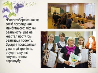 •Енергозбереження як
засіб покращення
майбутнього: міф чи
реальність, раз на
квартал протягом
реалізації проекту.
Зустрічі проводяться
у вигляді тренінгів,
ерудит-шоу, які
готують члени
євроклубу.
 