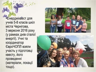 •Енерджіквест для
учнів 5-8 класів шкіл
міста Чернігова,
3 вересня 2016 року
(у рамках днів сталої
енергії). Учні та
координатор
ЄвроЧОПЛ взяли
участь у підготовці
квесту, його
проведенні
(матеріали, локації
тощо).
 