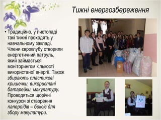 Тижні енергозбереження
• Традиційно, у листопаді
такі тижні проходять у
навчальному закладі.
Члени євроклубу створили
енергетичний патруль,
який займається
моніторингом кількості
використаної енергії. Також
збирають пластикові
кришечки, використані
батарейки, макулатуру.
Проводяться щорічні
конкурси зі створення
папероїдів – боксів для
збору макулатури.
 