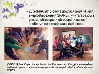 •28 жовтня 2015 року відбулася акція «Пиріг
енергозбереження SPARE», учителі разом з
учнями обговорили обговорили основні
проблеми енергоефективності ліцею.
(SPARE (School Project for Application for Resourses and Energy) – міжнародний
шкільний проект із використання ресурсів та енергії, ліцей входить до шкіл
SPARE).
 