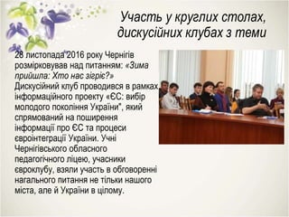 Участь у круглих столах,
дискусійних клубах з теми
28 листопада 2016 року Чернігів
розмірковував над питанням: «Зима
прийшла: Хто нас зігріє?»
Дискусійний клуб проводився в рамках
інформаційного проекту «ЄС: вибір
молодого покоління України", який
спрямований на поширення
інформації про ЄС та процеси
євроінтеграції України. Учні
Чернігівського обласного
педагогічного ліцею, учасники
євроклубу, взяли участь в обговоренні
нагального питання не тільки нашого
міста, але й України в цілому.
 