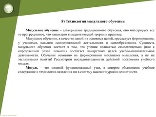 © Фокина Лидия Петровна
8) Технология модульного обучения
Модульное обучение – альтернатива традиционного обучения, оно интегрирует все
то прогрессивное, что накоплено в педагогической теории и практике.
Модульное обучение, в качестве одной из основных целей, преследует формирование,
у учащихся, навыков самостоятельной деятельности и самообразования. Сущность
модульного обучения состоит в том, что ученик полностью самостоятельно (или с
определенной дозой помощи) достигает конкретных целей учебно-познавательной
деятельности. Обучение основано на формировании механизма мышления, а не на
эксплуатации памяти! Рассмотрим последовательности действий построения учебного
модуля.
Модуль – это целевой функциональный узел, в котором объединено: учебное
содержание и технология овладения им в систему высокого уровня целостности.
 