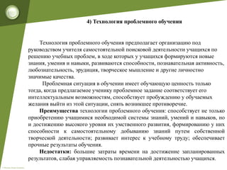 © Фокина Лидия Петровна
4) Технология проблемного обучения
Технология проблемного обучения предполагает организацию под
руководством учителя самостоятельной поисковой деятельности учащихся по
решению учебных проблем, в ходе которых у учащихся формируются новые
знания, умения и навыки, развиваются способности, познавательная активность,
любознательность, эрудиция, творческое мышление и другие личностно
значимые качества.
Проблемная ситуация в обучении имеет обучающую ценность только
тогда, когда предлагаемое ученику проблемное задание соответствует его
интеллектуальным возможностям, способствует пробуждению у обучаемых
желания выйти из этой ситуации, снять возникшее противоречие.
Преимущества технологии проблемного обучения: способствует не только
приобретению учащимися необходимой системы знаний, умений и навыков, но
и достижению высокого уровня их умственного развития, формированию у них
способности к самостоятельному добыванию знаний путем собственной
творческой деятельности; развивает интерес к учебному труду; обеспечивает
прочные результаты обучения.
Недостатки: большие затраты времени на достижение запланированных
результатов, слабая управляемость познавательной деятельностью учащихся.
 