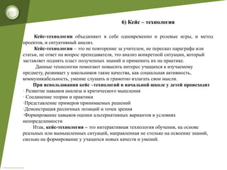 © Фокина Лидия Петровна
6) Кейс – технология
Кейс-технологии объединяют в себе одновременно и ролевые игры, и метод
проектов, и ситуативный анализ.
Кейс-технологии – это не повторение за учителем, не пересказ параграфа или
статьи, не ответ на вопрос преподавателя, это анализ конкретной ситуации, который
заставляет поднять пласт полученных знаний и применить их на практике.
Данные технологии помогают повысить интерес учащихся к изучаемому
предмету, развивает у школьников такие качества, как социальная активность,
коммуникабельность, умение слушать и грамотно излагать свои мысли.
При использовании кейс –технологий в начальной школе у детей происходит
· Развитие навыков анализа и критического мышления
· Соединение теории и практики
·Представление примеров принимаемых решений
·Демонстрация различных позиций и точек зрения
·Формирование навыков оценки альтернативных вариантов в условиях
неопределенности
Итак, кейс-технология – это интерактивная технология обучения, на основе
реальных или вымышленных ситуаций, направленная не столько на освоение знаний,
сколько на формирование у учащихся новых качеств и умений.
 