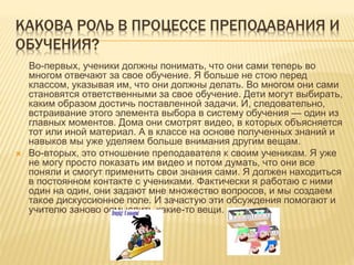 КАКОВА РОЛЬ В ПРОЦЕССЕ ПРЕПОДАВАНИЯ И
ОБУЧЕНИЯ?
Во-первых, ученики должны понимать, что они сами теперь во
многом отвечают за свое обучение. Я больше не стою перед
классом, указывая им, что они должны делать. Во многом они сами
становятся ответственными за свое обучение. Дети могут выбирать,
каким образом достичь поставленной задачи. И, следовательно,
встраивание этого элемента выбора в систему обучения — один из
главных моментов. Дома они смотрят видео, в которых объясняется
тот или иной материал. А в классе на основе полученных знаний и
навыков мы уже уделяем больше внимания другим вещам.
 Во-вторых, это отношение преподавателя к своим ученикам. Я уже
не могу просто показать им видео и потом думать, что они все
поняли и смогут применить свои знания сами. Я должен находиться
в постоянном контакте с учениками. Фактически я работаю с ними
один на один, они задают мне множество вопросов, и мы создаем
такое дискуссионное поле. И зачастую эти обсуждения помогают и
учителю заново осмыслить какие-то вещи.
 