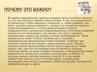 ПОЧЕМУ ЭТО ВАЖНО?
 Во время традиционных уроков учащиеся часто пытаются ухватить
то, что они слышат в момент речи учителя. У них нет возможности
остановиться, чтобы обдумать сказанное, и, таким образом, они
могут упускать важные моменты, потому что стараются записать
слова преподавателя. А использование видео и других
предварительно записанных информационных носителей позволяет
полностью контролировать ход лекции: они могут смотреть,
перематывать назад или вперед по мере необходимости. Такая
возможность имеет особое значение для учащихся с
определенными физическими ограничениями, особенно при
наличии подписей для людей с нарушениями слуха. Лекции,
которые можно просматривать более одного раза могут также
помочь тем, для кого английский язык не является родным.
Посвятив время на уроке разбору материала, преподаватели имеют
возможность обнаружить ошибки в восприятии, особенно те,
которые широко распространены в классе. В то же время
совместные проекты могут способствовать социальному
взаимодействию между учащимися, облегчая процесс восприятия
информации друг у друга.
 