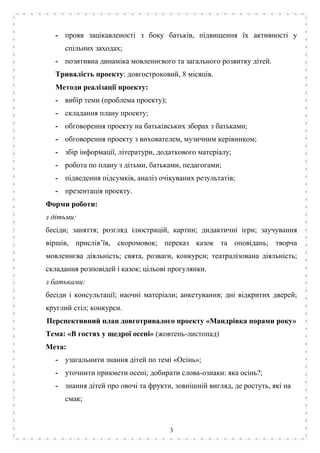 3
- прояв зацікавленості з боку батьків, підвищення їх активності у
спільних заходах;
- позитивна динаміка мовленнєвого та загального розвитку дітей.
Тривалість проекту: довгостроковий, 8 місяців.
Методи реалізації проекту:
- вибір теми (проблема проекту);
- складання плану проекту;
- обговорення проекту на батьківських зборах з батьками;
- обговорення проекту з вихователем, музичним керівником;
- збір інформації, літератури, додаткового матеріалу;
- робота по плану з дітьми, батьками, педагогами;
- підведення підсумків, аналіз очікуваних результатів;
- презентація проекту.
Форми роботи:
з дітьми:
бесіди; заняття; розгляд ілюстрацій, картин; дидактичні ігри; заучування
віршів, прислів’їв, скоромовок; переказ казок та оповідань; творча
мовленнєва діяльність; свята, розваги, конкурси; театралізована діяльність;
складання розповідей і казок; цільові прогулянки.
з батьками:
бесіди і консультації; наочні матеріали; анкетування; дні відкритих дверей;
круглий стіл; конкурси.
Перспективний план довготривалого проекту «Мандрівка порами року»
Тема: «В гостях у щедрої осені» (жовтень-листопад)
Мета:
- узагальнити знання дітей по темі «Осінь»;
- уточнити прикмети осені; добирати слова-ознаки: яка осінь?;
- знання дітей про овочі та фрукти, зовнішній вигляд, де ростуть, які на
смак;
 