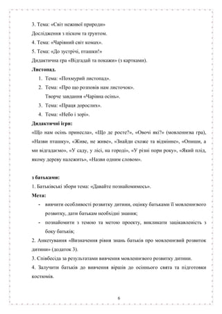 6
3. Тема: «Світ неживої природи»
Дослідження з піском та ґрунтом.
4. Тема: «Чарівний світ комах».
5. Тема: «До зустрічі, пташки!»
Дидактична гра «Відгадай та покажи» (з картками).
Листопад.
1. Тема: «Похмурий листопад».
2. Тема: «Про що розповів нам листочок».
Творче завдання «Чарівна осінь».
3. Тема: «Праця дорослих».
4. Тема: «Небо і зорі».
Дидактичні ігри:
«Що нам осінь принесла», «Що де росте?», «Овочі які?» (мовленнєва гра),
«Назви пташку», «Живе, не живе», «Знайди схоже та відмінне», «Опиши, а
ми відгадаємо», «У саду, у лісі, на городі», «У різні пори року», «Який плід,
якому дереву належить», «Назви одним словом».
з батьками:
1. Батьківські збори тема: «Давайте познайомимось».
Мета:
- вивчити особливості розвитку дитини, оцінку батьками її мовленнєвого
розвитку, дати батькам необхідні знання;
- познайомити з темою та метою проекту, викликати зацікавленість з
боку батьків;
2. Анкетування «Визначення рівня знань батьків про мовленнєвий розвиток
дитини» (додаток 3).
3. Співбесіда за результатами вивчення мовленнєвого розвитку дитини.
4. Залучити батьків до вивчення віршів до осіннього свята та підготовки
костюмів.
 