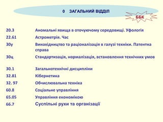 0 ЗАГАЛЬНИЙ ВІДДІЛ
20.3 Аномальні явища в оточуючому середовищі. Уфологія
22.61 Астрометрія. Час
30у Винахідництво та раціоналізація в галузі техніки. Патентна
справа
30ц Стандартизація, нормалізація, встановлення технічних умов
30.1 Загальнотехнічні дисципліни
32.81 Кібернетика
32. 97 Обчислювальна техніка
60.8 Соціальне управління
65.05 Управління економікою
66.7 Суспільні рухи та організації
ББК
 