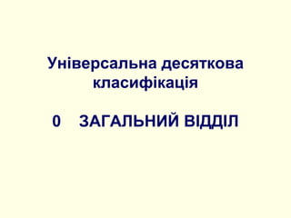 Універсальна десяткова
класифікація
0 ЗАГАЛЬНИЙ ВІДДІЛ
 