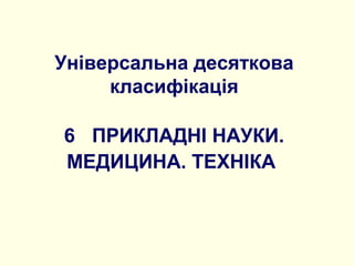 Універсальна десяткова
класифікація
6 ПРИКЛАДНІ НАУКИ.
МЕДИЦИНА. ТЕХНІКА
 