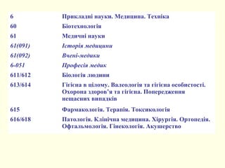 6 Прикладні науки. Медицина. Техніка
60 Біотехнологія
61 Медичні науки
61(091) Історія медицини
61(092) Вчені-медики
6-051 Професія медик
611/612 Біологія людини
613/614 Гігієна в цілому. Валеологія та гігієна особистості.
Охорона здоров’я та гігієна. Попередження
нещасних випадків
615 Фармакологія. Терапія. Токсикологія
616/618 Патологія. Клінічна медицина. Хірургія. Ортопедія.
Офтальмологія. Гінекологія. Акушерство
 
