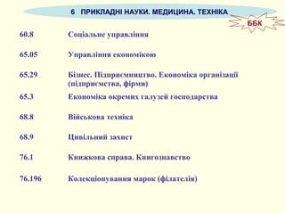 6 ПРИКЛАДНІ НАУКИ. МЕДИЦИНА. ТЕХНІКА
60.8 Соціальне управління
65.05 Управління економікою
65.29 Бізнес. Підприємництво. Економіка організації
(підприємства, фірми)
65.3 Економіка окремих галузей господарства
68.8 Військова техніка
68.9 Цивільний захист
76.1 Книжкова справа. Книгознавство
76.196 Колекціонування марок (філателія)
ББК
 