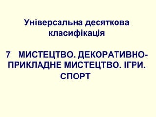 Універсальна десяткова
класифікація
7 МИСТЕЦТВО. ДЕКОРАТИВНО-
ПРИКЛАДНЕ МИСТЕЦТВО. ІГРИ.
СПОРТ
 