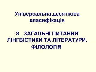 Універсальна десяткова
класифікація
8 ЗАГАЛЬНІ ПИТАННЯ
ЛІНГВІСТИКИ ТА ЛІТЕРАТУРИ.
ФІЛОЛОГІЯ
 