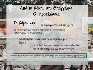 Από το Χόµπυ στο Επάγγελµα:
Οι προκλήσεις.
Το Χόµπυ µας:
Το κάνουµε για εµάς χωρίς να χρειάζεται να ικανοποιήσουµε
κάποιον άλλον για το αποτέλεσµα.
Το κάνουµε στο δικό µας χρόνο.
Δε χρειάζεται να µας λύσει τα βιοποριστικά µας
θέµατα.
Και τι θα κάνουµε τώρα που αποφασίσαµε να φέρουµε αυτό το όνειρο στην πραγµατικότητα;
Είναι κάτι που έως σήµερα κάναµε εθελοντικά
και το κοιτούσαµε ως ένα άπιαστο όνειρο.
 