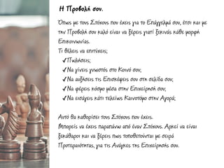 Όπως µε τους Στόχους που έχεις για το Επάγγελµά σου, έτσι και µε
την Προβολή σου καλό είναι να ξέρεις γιατί ξεκινάς κάθε µορφή
Επικοινωνίας.
Τι θέλεις να επιτύχεις;
✓Πωλήσεις;
✓Να γίνεις γνωστός στο Κοινό σου;
✓Να αυξήσεις τις Επισκέψεις σου στη σελίδα σου;
✓Να φέρεις κόσµο µέσα στην Επιχείρησή σου;
✓Να εισάγεις κάτι τελείως Καινοτόµο στην Αγορά;
Αυτό θα καθορίσει τους Στόχους που έχεις.
Μπορείς να έχεις παραπάνω από έναν Στόχους. Αρκεί να είναι
ξεκάθαροι και να ξέρεις πως τοποθετούνται µε σειρά
Προτεραιότητας, για τις Ανάγκες της Επιχείρησής σου.
Η Προβολή σου.
 