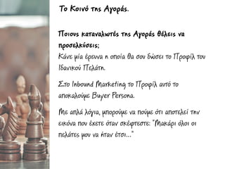 Ποιους καταναλωτές της Αγοράς θέλεις να
προσελκύσεις;
Κάνε µία έρευνα η οποία θα σου δώσει το Προφίλ του
Ιδανικού Πελάτη.
Στο Inbound Marketing το Προφίλ αυτό το
αποκαλούµε Buyer Persona.
Με απλά λόγια, µπορούµε να πούµε ότι αποτελεί την
εικόνα που έχετε όταν σκέφτεστε: “Μακάρι όλοι οι
πελάτες µου να ήταν έτσι…”
Το Κοινό της Αγοράς.
 