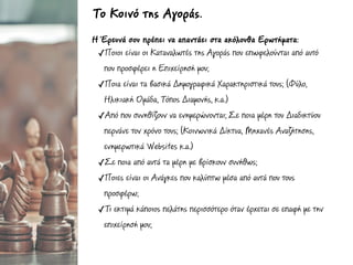 Η Έρευνά σου πρέπει να απαντάει στα ακόλουθα Ερωτήµατα:
✓Ποιοι είναι οι Καταναλωτές της Αγοράς που επωφελούνται από αυτό
που προσφέρει η Επιχείρησή µου;
✓Ποια είναι τα βασικά Δηµογραφικά Χαρακτηριστικά τους; (Φύλο,
Ηλικιακή Οµάδα, Τόπος Διαµονής, κ.α.)
✓Από που συνηθίζουν να ενηµερώνονται; Σε ποια µέρη του Διαδικτύου
περνάνε τον χρόνο τους; (Κοινωνικά Δίκτυα, Μηχανές Αναζήτησης,
ενηµερωτικά Websites κ.α.)
✓Σε ποια από αυτά τα µέρη µε βρίσκουν συνήθως;
✓Ποιες είναι οι Ανάγκες που καλύπτω µέσα από αυτά που τους
προσφέρω;
✓Τι εκτιµά κάποιος πελάτης περισσότερο όταν έρχεται σε επαφή µε την
επιχείρησή µου;
Το Κοινό της Αγοράς.
 