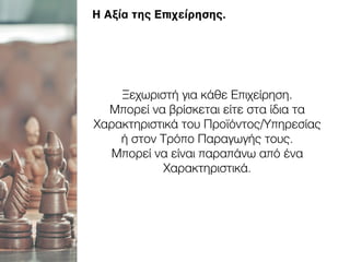 Ξεχωριστή για κάθε Επιχείρηση.
Μπορεί να βρίσκεται είτε στα ίδια τα
Χαρακτηριστικά του Προϊόντος/Υπηρεσίας
ή στον Τρόπο Παραγωγής τους.
Μπορεί να είναι παραπάνω από ένα
Χαρακτηριστικά.
Η Αξία της Επιχείρησης.
 