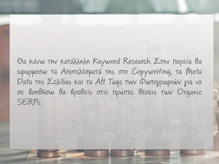 Θα κάνω την κατάλληλη Keyword Research. Στην πορεία θα
εφαρµόσω τα Αποτελέσµατά της στο Copywriting, τα Meta
Data της Σελίδας και τα Alt Tags των Φωτογραφιών για να
σε βοηθήσω θα βρεθείς στις πρώτες θέσεις των Organic
SERPs.
 