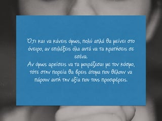 Ό,τι και να κάνεις όµως, πολύ απλά θα µείνει στο
όνειρο, αν επιλέξεις όλα αυτά να τα κρατήσεις σε
εσένα.
Αν όµως αρχίσεις να τα µοιράζεσαι µε τον κόσµο,
τότε στην πορεία θα βρεις άτοµα που θέλουν να
πάρουν αυτή την αξία που τους προσφέρεις.
 
