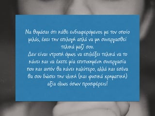 Να θυµάσαι ότι κάθε ενδιαφερόµενος µε τον οποίο
µιλάς, έχει την επιλογή απλά να µη συνεργασθεί
τελικά µαζί σου.
Δεν είναι ντροπή όµως να επιλέξει τελικά να το
κάνει και να έχετε µία επιτυχηµένη συνεργασία
που και αυτόν θα κάνει καλύτερο, αλλά και εσένα
θα σου δώσει την υλική (και φυσικά χρηµατική)
αξία όλως όσων προσφέρεις!
 