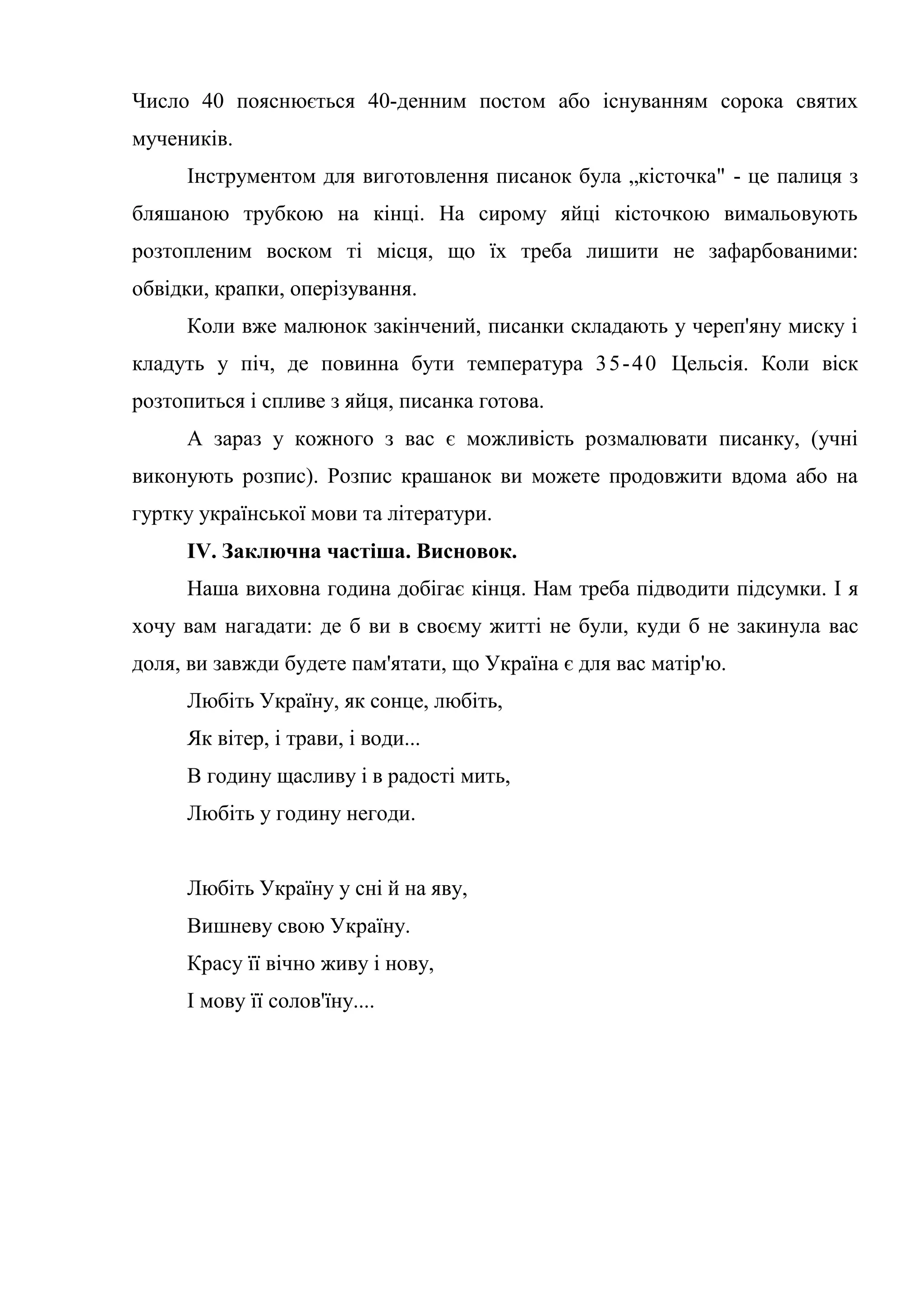 Число 40 пояснюється 40-денним постом або існуванням сорока святих
мучеників.
Інструментом для виготовлення писанок була „кісточка" - це палиця з
бляшаною трубкою на кінці. На сирому яйці кісточкою вимальовують
розтопленим воском ті місця, що їх треба лишити не зафарбованими:
обвідки, крапки, оперізування.
Коли вже малюнок закінчений, писанки складають у череп'яну миску і
кладуть у піч, де повинна бути температура 35-40 Цельсія. Коли віск
розтопиться і спливе з яйця, писанка готова.
А зараз у кожного з вас є можливість розмалювати писанку, (учні
виконують розпис). Розпис крашанок ви можете продовжити вдома або на
гуртку української мови та літератури.
IV. Заключна частіша. Висновок.
Наша виховна година добігає кінця. Нам треба підводити підсумки. І я
хочу вам нагадати: де б ви в своєму житті не були, куди б не закинула вас
доля, ви завжди будете пам'ятати, що Україна є для вас матір'ю.
Любіть Україну, як сонце, любіть,
Як вітер, і трави, і води...
В годину щасливу і в радості мить,
Любіть у годину негоди.
Любіть Україну у сні й на яву,
Вишневу свою Україну.
Красу її вічно живу і нову,
І мову її солов'їну....
 