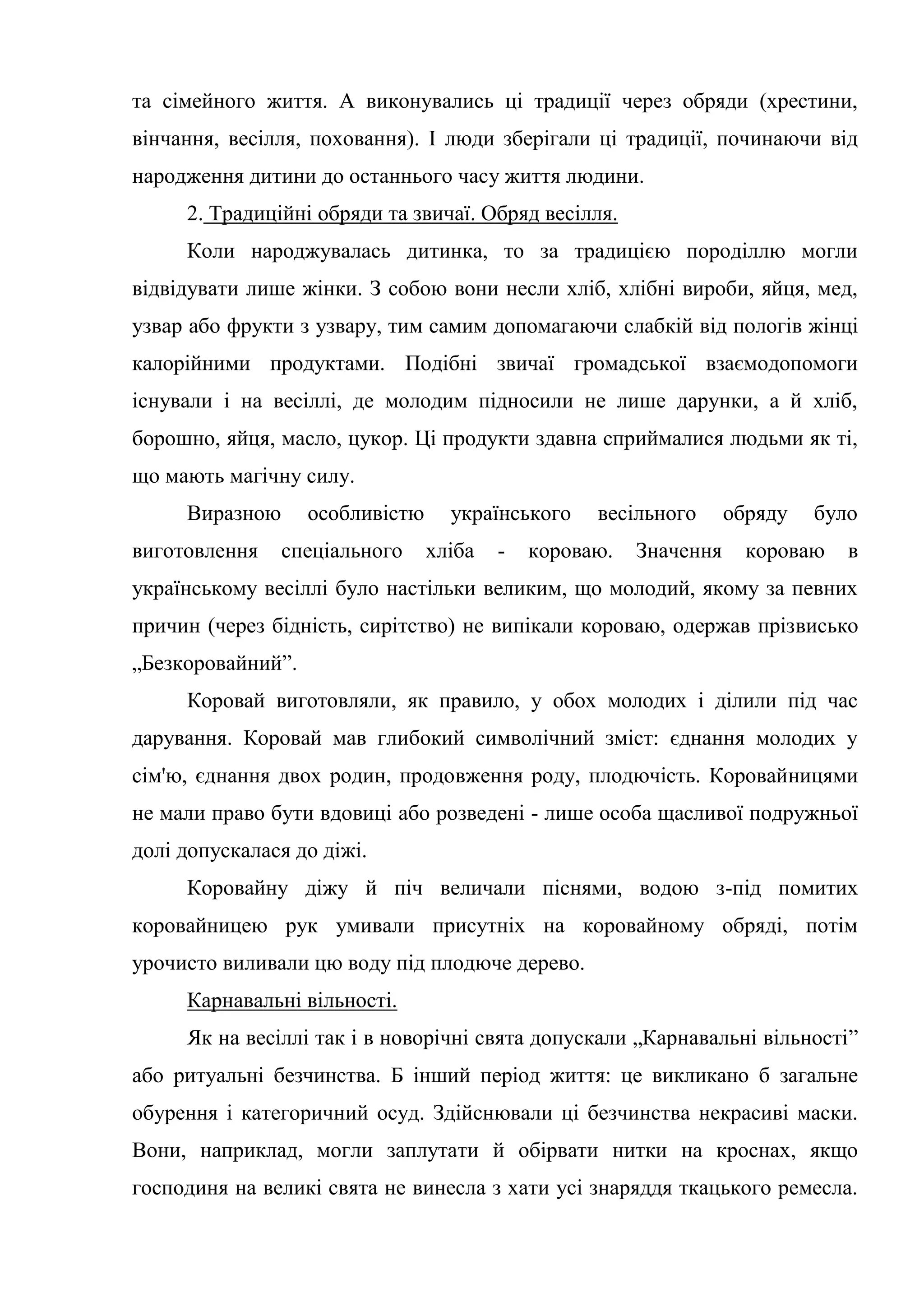 та сімейного життя. А виконувались ці традиції через обряди (хрестини,
вінчання, весілля, поховання). І люди зберігали ці традиції, починаючи від
народження дитини до останнього часу життя людини.
2. Традиційні обряди та звичаї. Обряд весілля.
Коли народжувалась дитинка, то за традицією породіллю могли
відвідувати лише жінки. З собою вони несли хліб, хлібні вироби, яйця, мед,
узвар або фрукти з узвару, тим самим допомагаючи слабкій від пологів жінці
калорійними продуктами. Подібні звичаї громадської взаємодопомоги
існували і на весіллі, де молодим підносили не лише дарунки, а й хліб,
борошно, яйця, масло, цукор. Ці продукти здавна сприймалися людьми як ті,
що мають магічну силу.
Виразною особливістю українського весільного обряду було
виготовлення спеціального хліба - короваю. Значення короваю в
українському весіллі було настільки великим, що молодий, якому за певних
причин (через бідність, сирітство) не випікали короваю, одержав прізвисько
„Безкоровайний”.
Коровай виготовляли, як правило, у обох молодих і ділили під час
дарування. Коровай мав глибокий символічний зміст: єднання молодих у
сім'ю, єднання двох родин, продовження роду, плодючість. Коровайницями
не мали право бути вдовиці або розведені - лише особа щасливої подружньої
долі допускалася до діжі.
Коровайну діжу й піч величали піснями, водою з-під помитих
коровайницею рук умивали присутніх на коровайному обряді, потім
урочисто виливали цю воду під плодюче дерево.
Карнавальні вільності.
Як на весіллі так і в новорічні свята допускали „Карнавальні вільності”
або ритуальні безчинства. Б інший період життя: це викликано б загальне
обурення і категоричний осуд. Здійснювали ці безчинства некрасиві маски.
Вони, наприклад, могли заплутати й обірвати нитки на кроснах, якщо
господиня на великі свята не винесла з хати усі знаряддя ткацького ремесла.
 