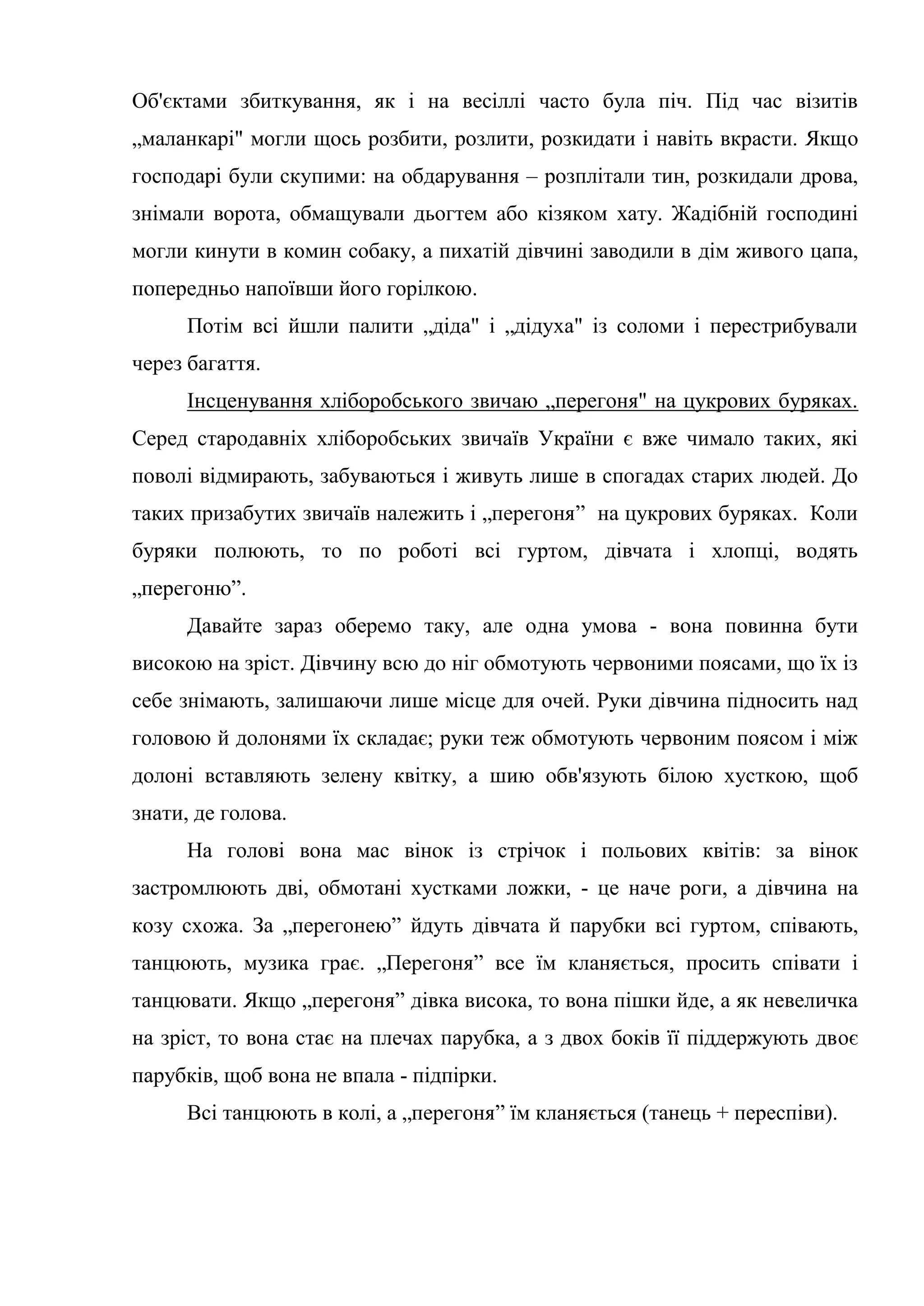 Об'єктами збиткування, як і на весіллі часто була піч. Під час візитів
„маланкарі" могли щось розбити, розлити, розкидати і навіть вкрасти. Якщо
господарі були скупими: на обдарування – розплітали тин, розкидали дрова,
знімали ворота, обмащували дьогтем або кізяком хату. Жадібній господині
могли кинути в комин собаку, а пихатій дівчині заводили в дім живого цапа,
попередньо напоївши його горілкою.
Потім всі йшли палити „діда" і „дідуха" із соломи і перестрибували
через багаття.
Інсценування хліборобського звичаю „перегоня" на цукрових буряках.
Серед стародавніх хліборобських звичаїв України є вже чимало таких, які
поволі відмирають, забуваються і живуть лише в спогадах старих людей. До
таких призабутих звичаїв належить і „перегоня” на цукрових буряках. Коли
буряки полюють, то по роботі всі гуртом, дівчата і хлопці, водять
„перегоню”.
Давайте зараз оберемо таку, але одна умова - вона повинна бути
високою на зріст. Дівчину всю до ніг обмотують червоними поясами, що їх із
себе знімають, залишаючи лише місце для очей. Руки дівчина підносить над
головою й долонями їх складає; руки теж обмотують червоним поясом і між
долоні вставляють зелену квітку, а шию обв'язують білою хусткою, щоб
знати, де голова.
На голові вона мас вінок із стрічок і польових квітів: за вінок
застромлюють дві, обмотані хустками ложки, - це наче роги, а дівчина на
козу схожа. За „перегонею” йдуть дівчата й парубки всі гуртом, співають,
танцюють, музика грає. „Перегоня” все їм кланяється, просить співати і
танцювати. Якщо „перегоня” дівка висока, то вона пішки йде, а як невеличка
на зріст, то вона стає на плечах парубка, а з двох боків її піддержують двоє
парубків, щоб вона не впала - підпірки.
Всі танцюють в колі, а „перегоня” їм кланяється (танець + переспіви).
 