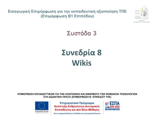 Εισαγωγική Επιμόρφωση για την εκπαιδευτική αξιοποίηση ΤΠΕ
(Επιμόρφωση Β1 Επιπέδου)
ΕΠΙΜΟΡΦΩΣΗ ΕΚΠΑΙΔΕΥΤΙΚΩΝ ΓΙΑ ΤΗΝ ΑΞΙΟΠΟΙΗΣΗ ΚΑΙ ΕΦΑΡΜΟΓΗ ΤΩΝ ΨΗΦΙΑΚΩΝ ΤΕΧΝΟΛΟΓΙΩΝ
ΣΤΗ ΔΙΔΑΚΤΙΚΗ ΠΡΑΞΗ (ΕΠΙΜΟΡΦΩΣΗ Β΄ ΕΠΙΠΕΔΟΥ ΤΠΕ)
Διεύθυνση
Επιμόρφωσης & Πιστοποίησης
Συνεδρία 8
Wikis
Συστάδα 3
 