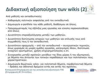Διεύθυνση
Επιμόρφωσης & Πιστοποίησης
Εισαγωγική Επιμόρφωση για την εκπαιδευτική αξιοποίηση ΤΠΕ
(Επιμόρφωση Β1 Επιπέδου)
- 10 -
Διδακτική αξιοποίηση των wikis (2)
Από μαθητές και εκπαιδευτικούς:
• Καθορισμός πολιτικών ασφαλείας από τον εκπαιδευτικό.
• Δημιουργία e-portfolio του κάθε μαθητή, διαθέσιμου σε όλους.
• Προγραμματισμός της εξέλιξης μιας εργασίας και εύκολη παρακολούθηση
από όλους
• Δυνατότητα ετεροαξιολόγησης μεταξύ των μαθητών.
• Δυνατότητα διατύπωσης αποριών των μαθητών και επίλυσής τους από
συμμαθητές τους ή τον εκπαιδευτικό.
• Δυνατότητα εφαρμογής – από τον εκπαιδευτικό – συνεργατικών τεχνικών,
όπως χωρισμός σε μικρές ομάδες εργασίας, καταιγισμός ιδεών, διατύπωση
ανοιχτών ερωτημάτων, χρήση επιχειρηματολογίας κ.λπ.
• Συνεργασίες μεταξύ σχολικών μονάδων της ίδιας χώρας ή του εξωτερικού,
με θέματα που άπτονται των τοπικών παραδόσεων και των πολιτιστικών τους
χαρακτηριστικών.
• Δημιουργία θεματικών wikis: για πολιτιστικά θέματα, περιβαλλοντικά θέματα
– δράσεις και αθλητικά δρώμενα εντός και εκτός του σχολείου.
 