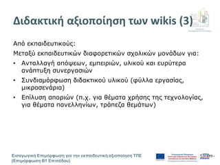 Διεύθυνση
Επιμόρφωσης & Πιστοποίησης
Εισαγωγική Επιμόρφωση για την εκπαιδευτική αξιοποίηση ΤΠΕ
(Επιμόρφωση Β1 Επιπέδου)
- 11 -
Διδακτική αξιοποίηση των wikis (3)
Από εκπαιδευτικούς:
Μεταξύ εκπαιδευτικών διαφορετικών σχολικών μονάδων για:
• Ανταλλαγή απόψεων, εμπειριών, υλικού και ευρύτερα
ανάπτυξη συνεργασιών
• Συνδιαμόρφωση διδακτικού υλικού (φύλλα εργασίας,
μικροσενάρια)
• Επίλυση αποριών (π.χ. για θέματα χρήσης της τεχνολογίας,
για θέματα πανελληνίων, τράπεζα θεμάτων)
 
