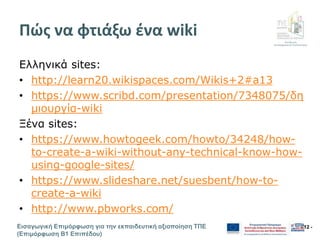 Διεύθυνση
Επιμόρφωσης & Πιστοποίησης
Εισαγωγική Επιμόρφωση για την εκπαιδευτική αξιοποίηση ΤΠΕ
(Επιμόρφωση Β1 Επιπέδου)
- 12 -
Πώς να φτιάξω ένα wiki
Ελληνικά sites:
• http://learn20.wikispaces.com/Wikis+2#a13
• https://www.scribd.com/presentation/7348075/δη
μιουργία-wiki
Ξένα sites:
• https://www.howtogeek.com/howto/34248/how-
to-create-a-wiki-without-any-technical-know-how-
using-google-sites/
• https://www.slideshare.net/suesbent/how-to-
create-a-wiki
• http://www.pbworks.com/
 