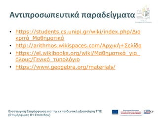 Διεύθυνση
Επιμόρφωσης & Πιστοποίησης
Εισαγωγική Επιμόρφωση για την εκπαιδευτική αξιοποίηση ΤΠΕ
(Επιμόρφωση Β1 Επιπέδου)
- 13 -
Αντιπροσωπευτικά παραδείγματα
• https://students.cs.unipi.gr/wiki/index.php/Δια
κριτά_Μαθηματικά
• http://arithmos.wikispaces.com/Αρχική+Σελίδα
• https://el.wikibooks.org/wiki/Μαθηματικά_για_
όλους/Γενικό_τυπολόγιο
• https://www.geogebra.org/materials/
 