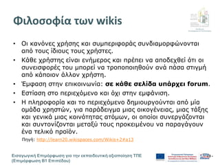 Διεύθυνση
Επιμόρφωσης & Πιστοποίησης
Εισαγωγική Επιμόρφωση για την εκπαιδευτική αξιοποίηση ΤΠΕ
(Επιμόρφωση Β1 Επιπέδου)
- 3 -
Φιλοσοφία των wikis
• Οι κανόνες χρήσης και συμπεριφοράς συνδιαμορφώνονται
από τους ίδιους τους χρήστες.
• Κάθε χρήστης είναι ενήμερος και πρέπει να αποδεχθεί ότι οι
συνεισφορές του μπορεί να τροποποιηθούν ανά πάσα στιγμή
από κάποιον άλλον χρήστη.
• Έμφαση στην επικοινωνία: σε κάθε σελίδα υπάρχει forum.
• Εστίαση στο περιεχόμενο και όχι στην εμφάνιση.
• Η πληροφορία και το περιεχόμενο δημιουργούνται από μία
ομάδα χρηστών, για παράδειγμα μιας οικογένειας, μιας τάξης
και γενικά μιας κοινότητας ατόμων, οι οποίοι συνεργάζονται
και συντονίζονται μεταξύ τους προκειμένου να παραγάγουν
ένα τελικό προϊόν.
Πηγή: http://learn20.wikispaces.com/Wikis+2#a13
 