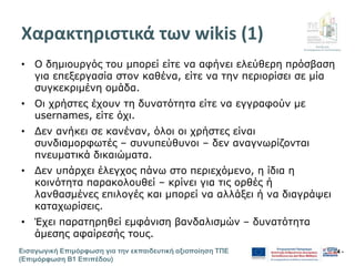 Διεύθυνση
Επιμόρφωσης & Πιστοποίησης
Εισαγωγική Επιμόρφωση για την εκπαιδευτική αξιοποίηση ΤΠΕ
(Επιμόρφωση Β1 Επιπέδου)
- 4 -
Χαρακτηριστικά των wikis (1)
• Ο δημιουργός του μπορεί είτε να αφήνει ελεύθερη πρόσβαση
για επεξεργασία στον καθένα, είτε να την περιορίσει σε μία
συγκεκριμένη ομάδα.
• Οι χρήστες έχουν τη δυνατότητα είτε να εγγραφούν με
usernames, είτε όχι.
• Δεν ανήκει σε κανέναν, όλοι οι χρήστες είναι
συνδιαμορφωτές – συνυπεύθυνοι – δεν αναγνωρίζονται
πνευματικά δικαιώματα.
• Δεν υπάρχει έλεγχος πάνω στο περιεχόμενο, η ίδια η
κοινότητα παρακολουθεί – κρίνει για τις ορθές ή
λανθασμένες επιλογές και μπορεί να αλλάξει ή να διαγράψει
καταχωρίσεις.
• Έχει παρατηρηθεί εμφάνιση βανδαλισμών – δυνατότητα
άμεσης αφαίρεσής τους.
 